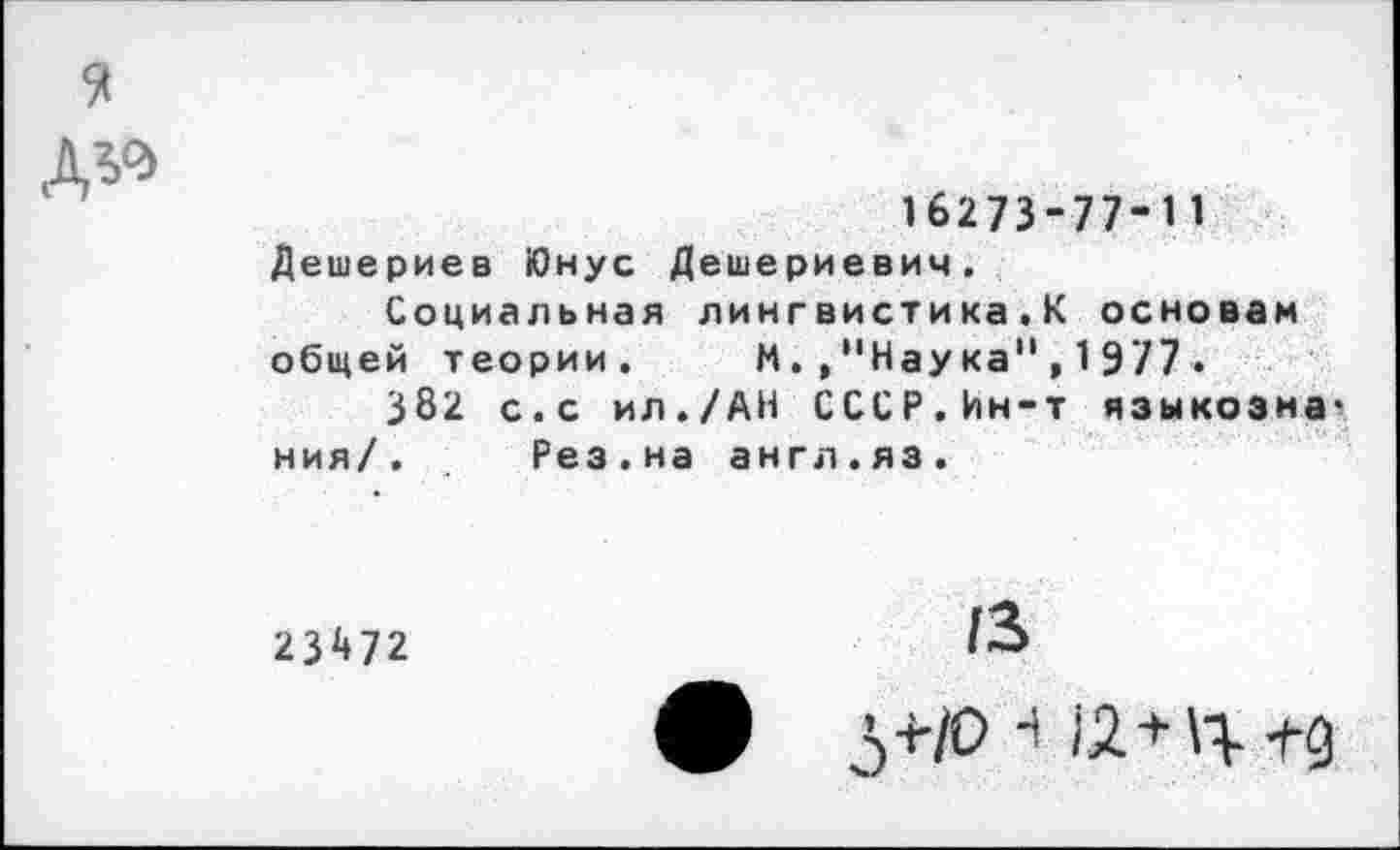 ﻿16273-77-11
Дешериев Юнус Дешериевич.
Социальная лингвистика.К основам общей теории. И./'Наука",1977•
382 с.с ил./АН СССР.Ин-т языкоэна ния/. Рез.на англ.яз.
23472
13